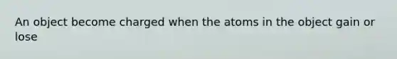 An object become charged when the atoms in the object gain or lose