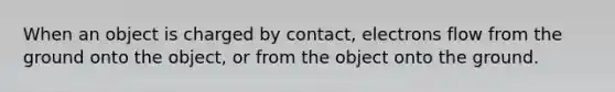 When an object is charged by contact, electrons flow from the ground onto the object, or from the object onto the ground.