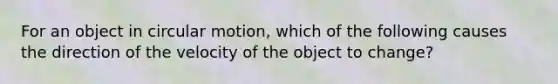 For an object in circular motion, which of the following causes the direction of the velocity of the object to change?