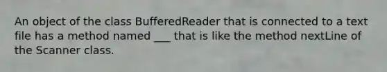 An object of the class BufferedReader that is connected to a text file has a method named ___ that is like the method nextLine of the Scanner class.