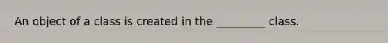 An object of a class is created in the _________ class.