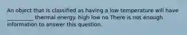 An object that is classified as having a low temperature will have __________ thermal energy. high low no There is not enough information to answer this question.