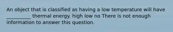 An object that is classified as having a low temperature will have __________ thermal energy. high low no There is not enough information to answer this question.