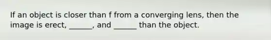 If an object is closer than f from a converging lens, then the image is erect, ______, and ______ than the object.