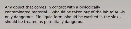 Any object that comes in contact with a biologically contaminated material... -should be taken out of the lab ASAP -is only dangerous if in liquid form -should be washed in the sink -should be treated as potentially dangerous