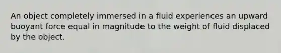 An object completely immersed in a fluid experiences an upward buoyant force equal in magnitude to the weight of fluid displaced by the object.