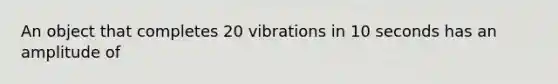 An object that completes 20 vibrations in 10 seconds has an amplitude of