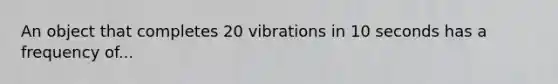 An object that completes 20 vibrations in 10 seconds has a frequency of...