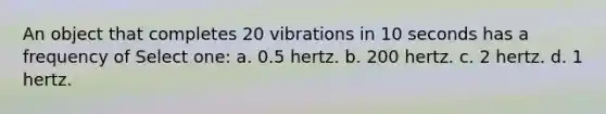 An object that completes 20 vibrations in 10 seconds has a frequency of Select one: a. 0.5 hertz. b. 200 hertz. c. 2 hertz. d. 1 hertz.