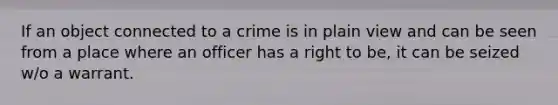 If an object connected to a crime is in plain view and can be seen from a place where an officer has a right to be, it can be seized w/o a warrant.