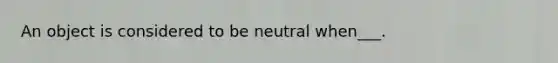 An object is considered to be neutral when___.