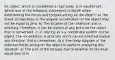 An object, which is considered a rigid body, is in equilibrium. Which one of the following statements is FALSE when determining the forces and torques acting on the object? a) The linear acceleration or the angular acceleration of the object may not be equal to zero. b) The location of the rotational axis is arbitrary. Therefore, it can be placed at any point on the object that is convenient. c) In placing an x-y coordinate system on the object, the +x direction is arbitrary and it can be directed toward any direction that is convenient. d) A free body diagram of the external forces acting on the object is useful in analyzing this situation. e) The sum of the torques due to external forces must equal zero N m