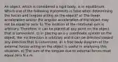 An object, which is considered a rigid body, is in equilibrium. Which one of the following statements is false when determining the forces and torques acting on the object? a) The linear acceleration and/or the angular acceleration of the object may not be equal to zero. b) The location of the rotational axis is arbitrary. Therefore, it can be placed at any point on the object that is convenient. c) In placing an x-y coordinate system on the object, the +x direction is arbitrary and it can be directed toward any direction that is convenient. d) A free body diagram of the external forces acting on the object is useful in analyzing this situation. e) The sum of the torques due to external forces must equal zero N x m.