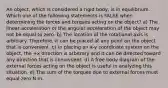 An object, which is considered a rigid body, is in equilibrium. Which one of the following statements is FALSE when determining the forces and torques acting on the object? a) The linear acceleration or the angular acceleration of the object may not be equal to zero. b) The location of the rotational axis is arbitrary. Therefore, it can be placed at any point on the object that is convenient. c) In placing an x-y coordinate system on the object, the +x direction is arbitrary and it can be directed toward any direction that is convenient. d) A free body diagram of the external forces acting on the object is useful in analyzing this situation. e) The sum of the torques due to external forces must equal zero N m.