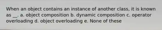 When an object contains an instance of another class, it is known as __. a. object composition b. dynamic composition c. operator overloading d. object overloading e. None of these