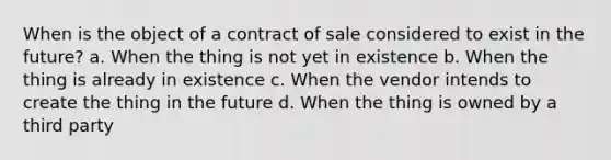 When is the object of a contract of sale considered to exist in the future? a. When the thing is not yet in existence b. When the thing is already in existence c. When the vendor intends to create the thing in the future d. When the thing is owned by a third party