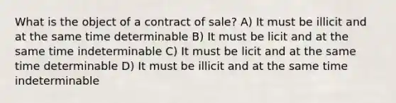 What is the object of a contract of sale? A) It must be illicit and at the same time determinable B) It must be licit and at the same time indeterminable C) It must be licit and at the same time determinable D) It must be illicit and at the same time indeterminable