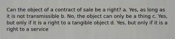 Can the object of a contract of sale be a right? a. Yes, as long as it is not transmissible b. No, the object can only be a thing c. Yes, but only if it is a right to a tangible object d. Yes, but only if it is a right to a service