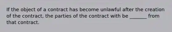 If the object of a contract has become unlawful after the creation of the contract, the parties of the contract with be _______ from that contract.