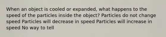 When an object is cooled or expanded, what happens to the speed of the particles inside the object? Particles do not change speed Particles will decrease in speed Particles will increase in speed No way to tell