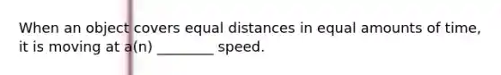 When an object covers equal distances in equal amounts of time, it is moving at a(n) ________ speed.