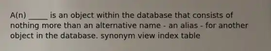 A(n) _____ is an object within the database that consists of nothing more than an alternative name - an alias - for another object in the database. synonym view index table