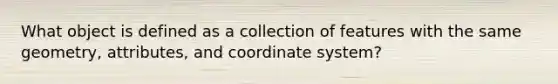 What object is defined as a collection of features with the same geometry, attributes, and coordinate system?