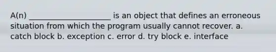 A(n) _____________________ is an object that defines an erroneous situation from which the program usually cannot recover. a. catch block b. exception c. error d. try block e. interface