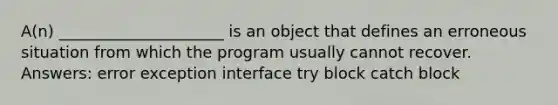 A(n) _____________________ is an object that defines an erroneous situation from which the program usually cannot recover. Answers: error exception interface try block catch block