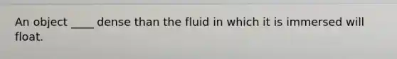 An object ____ dense than the fluid in which it is immersed will float.