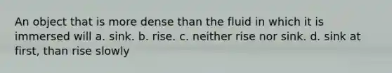 An object that is more dense than the fluid in which it is immersed will a. sink. b. rise. c. neither rise nor sink. d. sink at first, than rise slowly