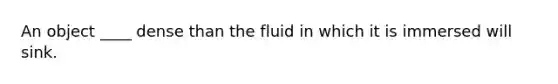 An object ____ dense than the fluid in which it is immersed will sink.