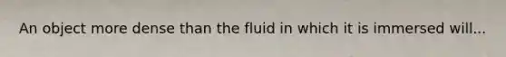 An object more dense than the fluid in which it is immersed will...