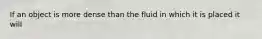 If an object is more dense than the fluid in which it is placed it will