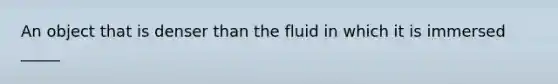 An object that is denser than the fluid in which it is immersed _____