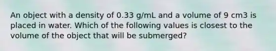 An object with a density of 0.33 g/mL and a volume of 9 cm3 is placed in water. Which of the following values is closest to the volume of the object that will be submerged?