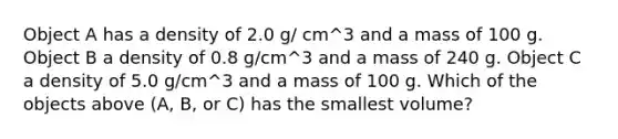 Object A has a density of 2.0 g/ cm^3 and a mass of 100 g. Object B a density of 0.8 g/cm^3 and a mass of 240 g. Object C a density of 5.0 g/cm^3 and a mass of 100 g. Which of the objects above (A, B, or C) has the smallest volume?