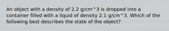 An object with a density of 2.2 g/cm^3 is dropped into a container filled with a liquid of density 2.1 g/cm^3. Which of the following best describes the state of the object?