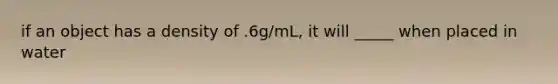 if an object has a density of .6g/mL, it will _____ when placed in water