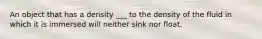 An object that has a density ___ to the density of the fluid in which it is immersed will neither sink nor float.