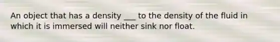 An object that has a density ___ to the density of the fluid in which it is immersed will neither sink nor float.