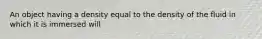 An object having a density equal to the density of the fluid in which it is immersed will