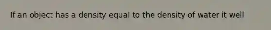 If an object has a density equal to the density of water it well