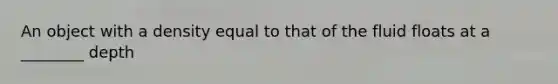 An object with a density equal to that of the fluid floats at a ________ depth