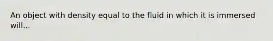 An object with density equal to the fluid in which it is immersed will...