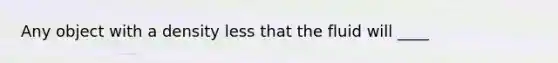 Any object with a density less that the fluid will ____