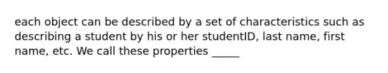 each object can be described by a set of characteristics such as describing a student by his or her studentID, last name, first name, etc. We call these properties _____