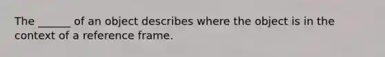 The ______ of an object describes where the object is in the context of a reference frame.