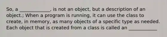 So, a _____________, is not an object, but a description of an object.; When a program is running, it can use the class to create, in memory, as many objects of a specific type as needed. Each object that is created from a class is called an ____________