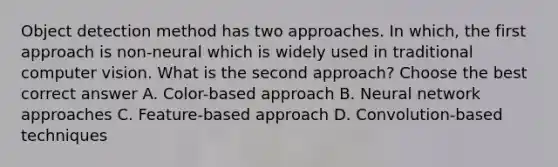 Object detection method has two approaches. In which, the first approach is non-neural which is widely used in traditional computer vision. What is the second approach? Choose the best correct answer A. Color-based approach B. Neural network approaches C. Feature-based approach D. Convolution-based techniques